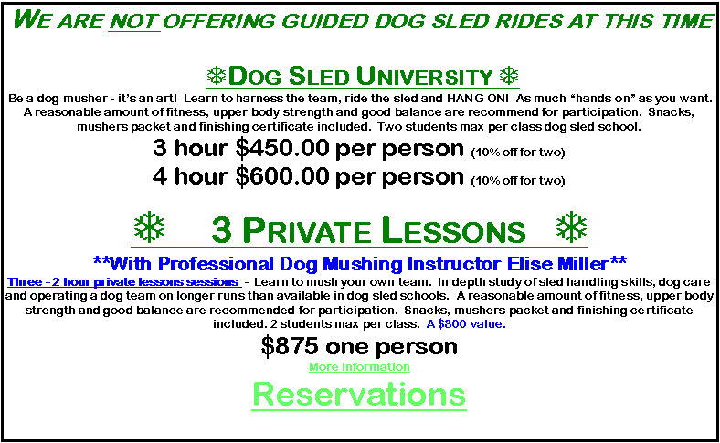 Text Box: We are not offering guided dog sled rides at this time  TDog Sled University T Be a dog musher - it�s an art!  Learn to harness the team, ride the sled and HANG ON!  As much �hands on� as you want.   A reasonable amount of fitness, upper body strength and good balance are recommend for participation.  Snacks, mushers packet and finishing certificate included.  Two students max per class dog sled school.3 hour $450.00 per person (10% off for two)4 hour $600.00 per person (10% off for two)T 3 Private Lessons   T**With Professional Dog Mushing Instructor Elise Miller**Three - 2 hour private lessons sessions  -  Learn to mush your own team.  In depth study of sled handling skills, dog care and operating a dog team on longer runs than available in dog sled schools.  A reasonable amount of fitness, upper body strength and good balance are recommended for participation.  Snacks, mushers packet and finishing certificate included. 2 students max per class.  A $800 value.  $875 one person          More InformationReservations