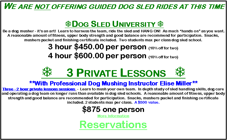 Text Box: We are not offering guided dog sled rides at this time  TDog Sled University T Be a dog musher - it’s an art!  Learn to harness the team, ride the sled and HANG ON!  As much “hands on” as you want.   A reasonable amount of fitness, upper body strength and good balance are recommend for participation.  Snacks, mushers packet and finishing certificate included.  Two students max per class dog sled school.3 hour $450.00 per person (10% off for two)4 hour $600.00 per person (10% off for two)T 3 Private Lessons   T**With Professional Dog Mushing Instructor Elise Miller**Three - 2 hour private lessons sessions  -  Learn to mush your own team.  In depth study of sled handling skills, dog care and operating a dog team on longer runs than available in dog sled schools.  A reasonable amount of fitness, upper body strength and good balance are recommended for participation.  Snacks, mushers packet and finishing certificate included. 2 students max per class.  A $800 value.  $875 one person          More InformationReservations