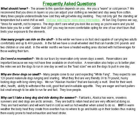 Text Box: Frequently Asked QuestionsWhat should I wear? - The answer to this question depends on you.  Are you a �warm� or cold person.? We recommend that you dress in layers so you can adjust your clothing as needed and stay away from cotton.  Many times people underestimate how cold they will get while dog sledding.  They not only get  the standing air temperature but a wind chill as well.  Visit our web log for more dress information.  At Sun Dog Express we say, �dress for warmth, not to impress. The dogs don�t care what you look like as long as you�re warm and you let them take you for a ride�. Colder that -20F you may be more comfortable opting for one of our short tours that limits your exposure to the elements.How many people can ride on the sled? - In the winter we have a six foot sled capable of carrying two adults comfortably and up to 400 pounds.  In the fall we have a small wheeled sled that can handle 200 pounds and two children or one adult.  In the winter months we have a heated waiting area stocked with hot beverages for those waiting their turn.Do I need a reservation? - We do our tours by reservation only seven days a week.  Reservations are important because we may not have time available on short notice.  A reservation also helps us to better plan the miles we ask the dogs to run in one day as well as the �load sizes� we ask the dogs to pull in one day.Why are these dogs so small? - Many people come to our yard expecting �White Fang�.  They expect to see 120 pound malamute dogs lunging and snarling.  What they find are very friendly 30 to 70 pound, husky looking dogs with long skinny legs.  We run �Alaskan Huskies� that are basically a mutt.  Bred for their work ethic, health,  ability to withstand the cold, good feet and insatiable appetite.  They are eager and hard pullers but small enough to be able to run far and fast.  They love people.Why can�t I take a long dog sled ride during the summer? - Fairbanks, Alaska has warm, snowless summers and sled dogs are arctic animals.  They are built to retain heat and are very efficient at doing so.  They are hard workers and will work hard in cold as well as hot weather when asked to do so.   BUT in warm weather the body heat they create from exertion has no where to go and builds up in their bodies thus making them easily prone to heat exhaustion and heat stroke.  